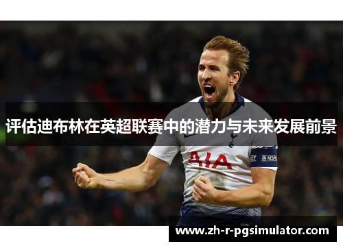 评估迪布林在英超联赛中的潜力与未来发展前景 评估迪布林在英超联赛中的潜力与未来发展前景