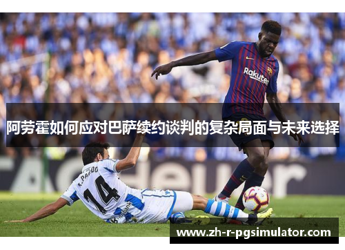 阿劳霍如何应对巴萨续约谈判的复杂局面与未来选择
