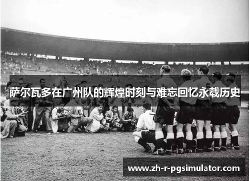萨尔瓦多在广州队的辉煌时刻与难忘回忆永载历史