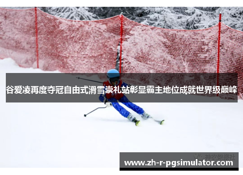 谷爱凌再度夺冠自由式滑雪崇礼站彰显霸主地位成就世界级巅峰