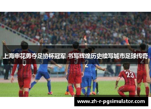上海申花勇夺足协杯冠军 书写辉煌历史续写城市足球传奇 上海申花勇夺足协杯冠军 书写辉煌历史续写城市足球传奇