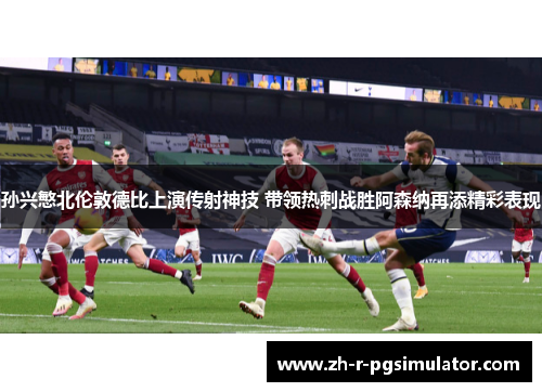 孙兴慜北伦敦德比上演传射神技 带领热刺战胜阿森纳再添精彩表现