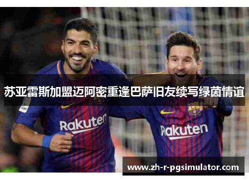 苏亚雷斯加盟迈阿密重逢巴萨旧友续写绿茵情谊 苏亚雷斯加盟迈阿密重逢巴萨旧友续写绿茵情谊