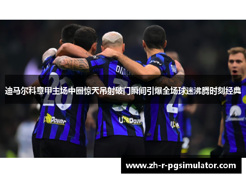 迪马尔科意甲主场中圈惊天吊射破门瞬间引爆全场球迷沸腾时刻经典 迪马尔科意甲主场中圈惊天吊射破门瞬间引爆全场球迷沸腾时刻经典