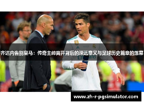 齐达内告别皇马：传奇主帅离开背后的深远意义与足球历史篇章的落幕