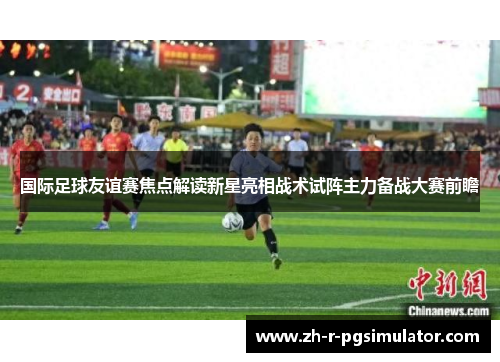 国际足球友谊赛焦点解读新星亮相战术试阵主力备战大赛前瞻