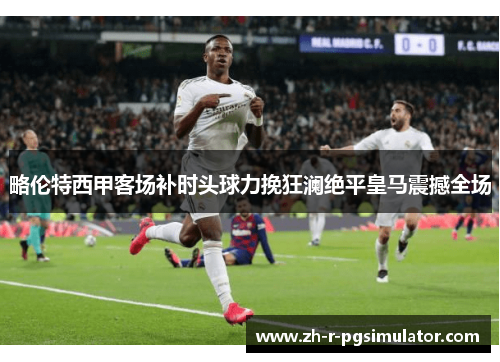 略伦特西甲客场补时头球力挽狂澜绝平皇马震撼全场 略伦特西甲客场补时头球力挽狂澜绝平皇马震撼全场